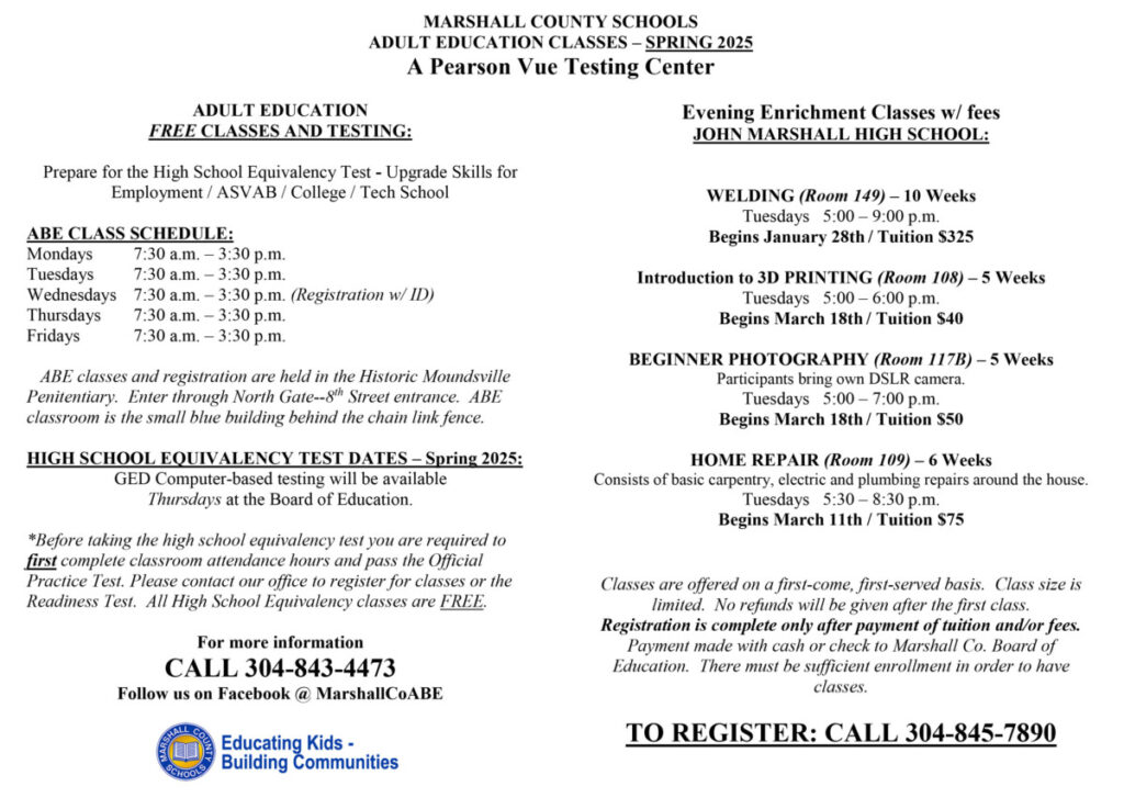 MARSHALL COUNTY SCHOOLS
ADULT EDUCATION CLASSES – SPRING 2025
A Pearson Vue Testing Center

 
ADULT EDUCATION
FREE CLASSES AND TESTING:

Prepare for the High School Equivalency Test - Upgrade Skills for Employment / ASVAB / College / Tech School

ABE CLASS SCHEDULE:
Mondays	7:30 a.m. – 3:30 p.m.
Tuesdays	7:30 a.m. – 3:30 p.m.
Wednesdays	7:30 a.m. – 3:30 p.m. (Registration w/ ID)
Thursdays	7:30 a.m. – 3:30 p.m.
Fridays	7:30 a.m. – 3:30 p.m.

   ABE classes and registration are held in the Historic Moundsville Penitentiary.  Enter through North Gate--8th Street entrance.  ABE classroom is the small blue building behind the chain link fence.

HIGH SCHOOL EQUIVALENCY TEST DATES – Spring 2025:
GED Computer-based testing will be available 
Thursdays at the Board of Education.

*Before taking the high school equivalency test you are required to first complete classroom attendance hours and pass the Official Practice Test. Please contact our office to register for classes or the Readiness Test.  All High School Equivalency classes are FREE.

For more information 
CALL 304-843-4473
Follow us on Facebook @ MarshallCoABE


Evening Enrichment Classes w/ fees
JOHN MARSHALL HIGH SCHOOL:


WELDING (Room 149) – 10 Weeks
Tuesdays   5:00 – 9:00 p.m. 
Begins January 28th / Tuition $325

Introduction to 3D PRINTING (Room 108) – 5 Weeks
Tuesdays   5:00 – 6:00 p.m. 
Begins March 18th / Tuition $40

BEGINNER PHOTOGRAPHY (Room 117B) – 5 Weeks
Participants bring own DSLR camera.
Tuesdays   5:00 – 7:00 p.m. 
Begins March 18th / Tuition $50

HOME REPAIR (Room 109) – 6 Weeks
Consists of basic carpentry, electric and plumbing repairs around the house.
Tuesdays   5:30 – 8:30 p.m.  
Begins March 11th / Tuition $75



Classes are offered on a first-come, first-served basis.  Class size is limited.  No refunds will be given after the first class.  
Registration is complete only after payment of tuition and/or fees.  Payment made with cash or check to Marshall Co. Board of Education.  There must be sufficient enrollment in order to have classes.

TO REGISTER: CALL 304-845-7890