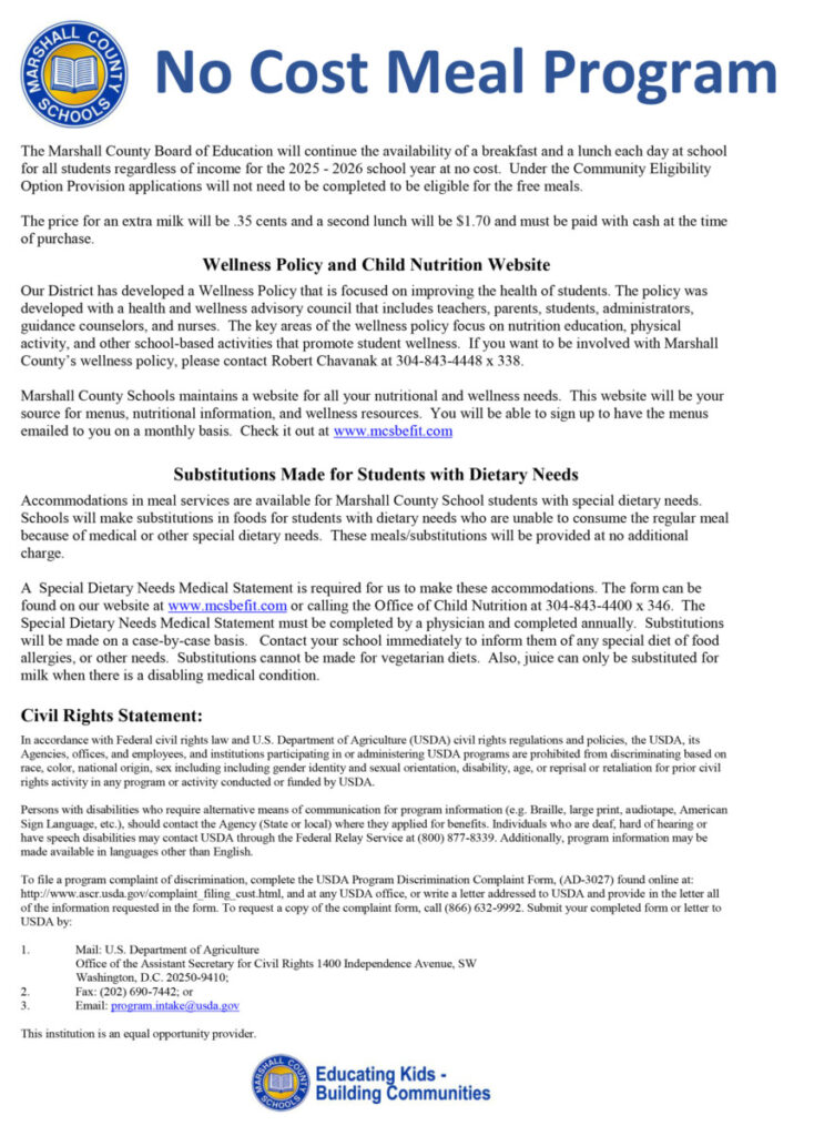 The Marshall County Board of Education will continue the availability of a breakfast and a lunch each day at school for all students regardless of income for the 2025 - 2026 school year at no cost. Under the Community Eligibility Option Provision applications will not need to be completed to be eligible for the free meals. The price for an extra milk will be .35 cents and a second lunch will be $1.70 and must be paid with cash at the time of purchase. Wellness Policy and Child Nutrition Website Our District has developed a Wellness Policy that is focused on improving the health of students. The policy was developed with a health and wellness advisory council that includes teachers, parents, students, administrators, guidance counselors, and nurses. The key areas of the wellness policy focus on nutrition education, physical activity, and other school-based activities that promote student wellness. If you want to be involved with Marshall County’s wellness policy, please contact Robert Chavanak at 304-843-4448 x 338. Marshall County Schools maintains a website for all your nutritional and wellness needs. This website will be your source for menus, nutritional information, and wellness resources. You will be able to sign up to have the menus emailed to you on a monthly basis. Check it out at www.mcsbefit.com Substitutions Made for Students with Dietary Needs Accommodations in meal services are available for Marshall County School students with special dietary needs. Schools will make substitutions in foods for students with dietary needs who are unable to consume the regular meal because of medical or other special dietary needs. These meals/substitutions will be provided at no additional charge. A Special Dietary Needs Medical Statement is required for us to make these accommodations. The form can be found on our website at www.mcsbefit.com or calling the Office of Child Nutrition at 304-843-4400 x 346. The Special Dietary Needs Medical Statement must be completed by a physician and completed annually. Substitutions will be made on a case-by-case basis. Contact your school immediately to inform them of any special diet of food allergies, or other needs. Substitutions cannot be made for vegetarian diets. Also, juice can only be substituted for milk when there is a disabling medical condition. Civil Rights Statement: In accordance with Federal civil rights law and U.S. Department of Agriculture (USDA) civil rights regulations and policies, the USDA, its Agencies, offices, and employees, and institutions participating in or administering USDA programs are prohibited from discriminating based on race, color, national origin, sex including including gender identity and sexual orientation, disability, age, or reprisal or retaliation for prior civil rights activity in any program or activity conducted or funded by USDA. Persons with disabilities who require alternative means of communication for program information (e.g. Braille, large print, audiotape, American Sign Language, etc.), should contact the Agency (State or local) where they applied for benefits. Individuals who are deaf, hard of hearing or have speech disabilities may contact USDA through the Federal Relay Service at (800) 877-8339. Additionally, program information may be made available in languages other than English. To file a program complaint of discrimination, complete the USDA Program Discrimination Complaint Form, (AD-3027) found online at: http://www.ascr.usda.gov/complaint_filing_cust.html, and at any USDA office, or write a letter addressed to USDA and provide in the letter all of the information requested in the form. To request a copy of the complaint form, call (866) 632-9992. Submit your completed form or letter to USDA by: 1. Mail: U.S. Department of Agriculture Office of the Assistant Secretary for Civil Rights 1400 Independence Avenue, SW Washington, D.C. 20250-9410; 2. Fax: (202) 690-7442; or 3. Email: program.intake@usda.gov This institution is an equal opportunity provider.
