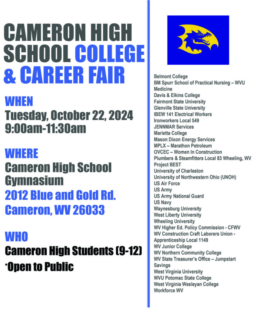 CAMERON HIGH 
SCHOOL COLLEGE
& CAREER FAIR
WHEN
Tuesday, October 22, 2024
9:00am-11:30am
WHERE
Cameron High School 
Gymnasium
2012 Blue and Gold Rd. 
Cameron, WV 26033
WHO
Cameron High Students (9-12)
*Open to Public
Belmont College
BM Spurr School of Practical Nursing – WVU 
Medicine
Davis & Elkins College
Fairmont State University 
Glenville State University
IBEW 141 Electrical Workers
Ironworkers Local 549 
JENNMAR Services 
Marietta College
Mason Dixon Energy Services 
MPLX – Marathon Petroleum 
OVCEC – Women In Construction 
Plumbers & Steamfitters Local 83 Wheeling, WV
Project BEST
University of Charleston
University of Northwestern Ohio (UNOH)
US Air Force
US Army
US Army National Guard 
US Navy
Waynesburg University 
West Liberty University 
Wheeling University 
WV Higher Ed. Policy Commission - CFWV
WV Construction Craft Laborers Union -
Apprenticeship Local 1149
WV Junior College
WV Northern Community College
WV State Treasurer’s Office – Jumpstart 
Savings
West Virginia University
WVU Potomac State College
West Virginia Wesleyan College
Workforce WV