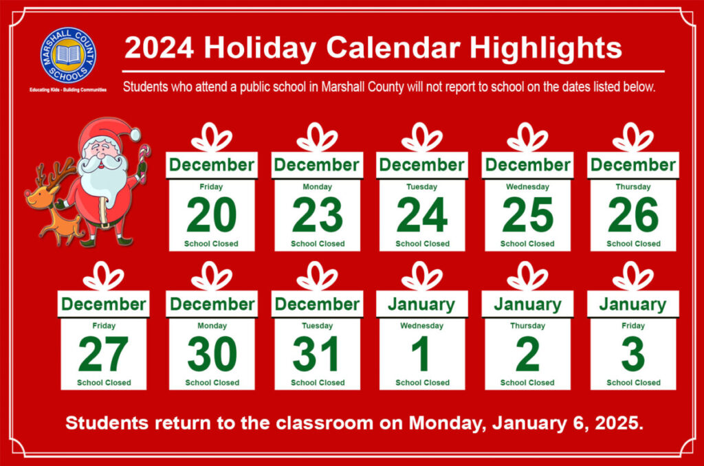 December Calendar Highlights graphic with the Marshall County Schools circle logo: Here’s a look at next week’s school schedule which includes days off for the holiday break: Friday, December 20, Monday, December 23, Tuesday, December 24, Wednesday, December 25, Thursday, December 26 and Friday, December 27, 2024. Schools remain closed from Monday, December 30 through Friday, January 3, 2025. Students return to the classroom on Monday, January 6, 2025.