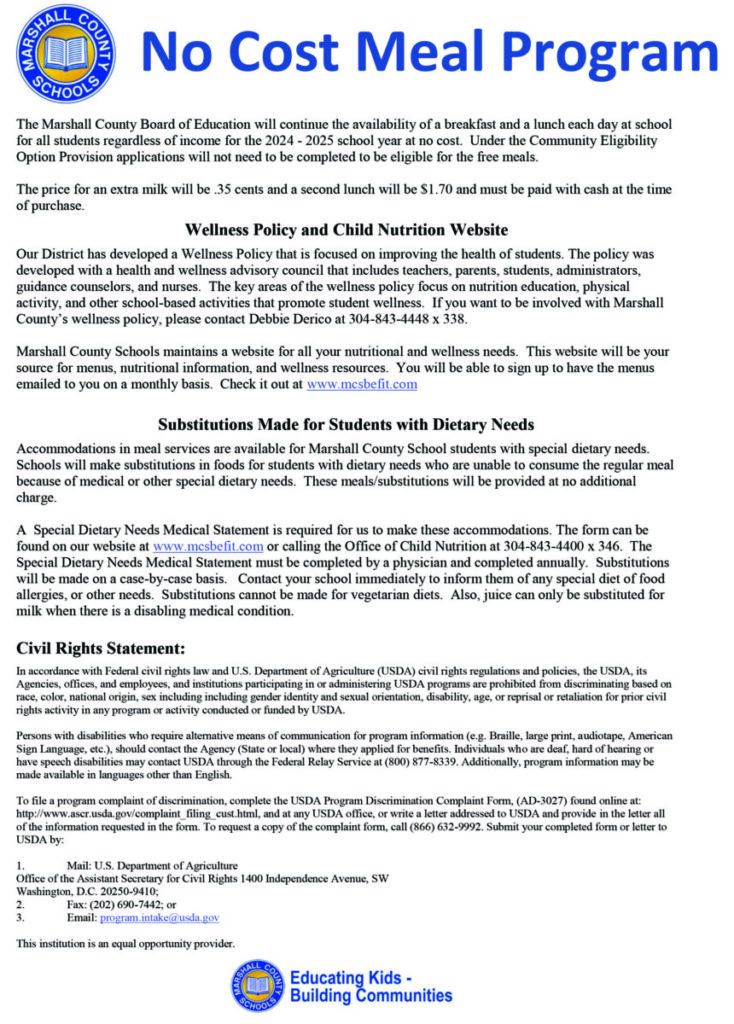 The Marshall County Board of Education will continue the availability of a breakfast and a lunch each day at school for all students regardless of income for the 2024 - 2025 school year at no cost.  Under the Community Eligibility Option Provision applications will not need to be completed to be eligible for the free meals.  

The price for an extra milk will be .35 cents and a second lunch will be $1.70 and must be paid with cash at the time of purchase.
   
Wellness Policy and Child Nutrition Website

Our District has developed a Wellness Policy that is focused on improving the health of students. The policy was developed with a health and wellness advisory council that includes teachers, parents, students, administrators, guidance counselors, and nurses.  The key areas of the wellness policy focus on nutrition education, physical activity, and other school-based activities that promote student wellness.  If you want to be involved with Marshall County’s wellness policy, please contact Debbie Derico at 304-843-4448 x 338.

Marshall County Schools maintains a website for all your nutritional and wellness needs.  This website will be your source for menus, nutritional information, and wellness resources.  You will be able to sign up to have the menus emailed to you on a monthly basis.  Check it out at www.mcsbefit.com  


Substitutions Made for Students with Dietary Needs

Accommodations in meal services are available for Marshall County School students with special dietary needs.  Schools will make substitutions in foods for students with dietary needs who are unable to consume the regular meal because of medical or other special dietary needs.  These meals/substitutions will be provided at no additional charge.

A  Special Dietary Needs Medical Statement is required for us to make these accommodations. The form can be found on our website at www.mcsbefit.com or calling the Office of Child Nutrition at 304-843-4400 x 346.  The Special Dietary Needs Medical Statement must be completed by a physician and completed annually.  Substitutions will be made on a case-by-case basis.   Contact your school immediately to inform them of any special diet of food allergies, or other needs.  Substitutions cannot be made for vegetarian diets.  Also, juice can only be substituted for milk when there is a disabling medical condition.
	
Civil Rights Statement:

In accordance with Federal civil rights law and U.S. Department of Agriculture (USDA) civil rights regulations and policies, the USDA, its Agencies, offices, and employees, and institutions participating in or administering USDA programs are prohibited from discriminating based on race, color, national origin, sex including including gender identity and sexual orientation, disability, age, or reprisal or retaliation for prior civil rights activity in any program or activity conducted or funded by USDA.  

Persons with disabilities who require alternative means of communication for program information (e.g. Braille, large print, audiotape, American Sign Language, etc.), should contact the Agency (State or local) where they applied for benefits. Individuals who are deaf, hard of hearing or have speech disabilities may contact USDA through the Federal Relay Service at (800) 877-8339. Additionally, program information may be made available in languages other than English.

To file a program complaint of discrimination, complete the USDA Program Discrimination Complaint Form, (AD-3027) found online at: 
http://www.ascr.usda.gov/complaint_filing_cust.html, and at any USDA office, or write a letter addressed to USDA and provide in the letter all of the information requested in the form. To request a copy of the complaint form, call (866) 632-9992. Submit your completed form or letter to USDA by:  

1.	Mail: U.S. Department of Agriculture
Office of the Assistant Secretary for Civil Rights 1400 Independence Avenue, SW
Washington, D.C. 20250-9410;
2.	Fax: (202) 690-7442; or
3.	Email: program.intake@usda.gov

This institution is an equal opportunity provider.
