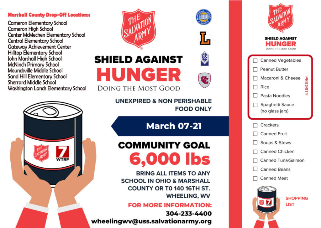 The Salvation Army is teaming with Marshall County Schools for its Shield Against Hunger campaign. You can bring unexpired, non-perishable food items, during school hours, to one of the 12 participating locations in Marshall County from Friday, March 7 through Friday, March 21, 2025. Marshall County Drop-Off Locations:
Cameron Elementary School
Cameron High School
Center McMechen Elementary School
Central Elementary School
Gateway Achievement Center
Hilltop Elementary School
John Marshall High School
McNinch Primary School
Moundsville Middle School
Sand Hill Elementary School
Sherrard Middle School
Washington Lands Elementary School